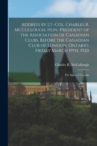Cover image for Address by Lt.-Col. Charles R. McCullough, Hon.-president of the Association of Canadian Clubs, Before the Canadian Club of London, Ontario, Friday March 19th, 1920 [microform]: the Spirit of Canada