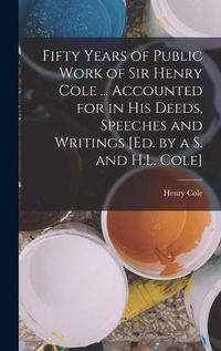 Cover image for Fifty Years of Public Work of Sir Henry Cole ... Accounted for in His Deeds, Speeches and Writings [Ed. by a S. and H.L. Cole]