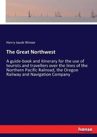 Cover image for The Great Northwest: A guide-book and itinerary for the use of tourists and travellers over the lines of the Northern Pacific Railroad, the Oregon Railway and Navigation Company