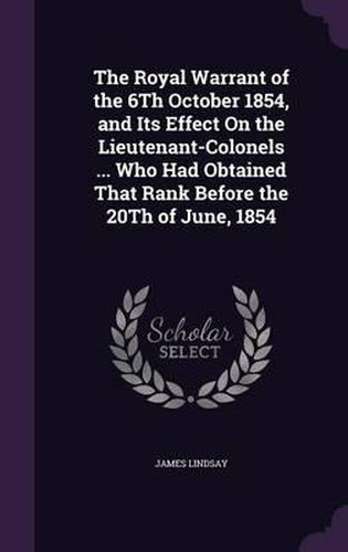 The Royal Warrant of the 6th October 1854, and Its Effect on the Lieutenant-Colonels ... Who Had Obtained That Rank Before the 20th of June, 1854