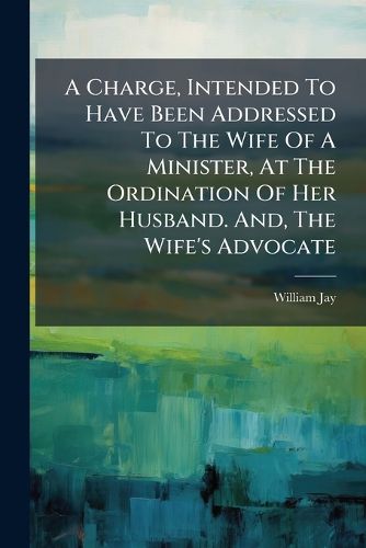 Cover image for A Charge, Intended to Have Been Addressed to the Wife of a Minister, at the Ordination of Her Husband. And, the Wife's Advocate: A Sermon