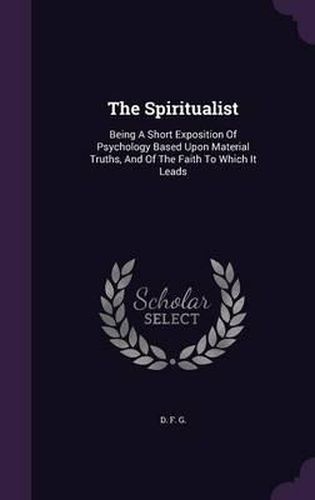 Cover image for The Spiritualist: Being a Short Exposition of Psychology Based Upon Material Truths, and of the Faith to Which It Leads