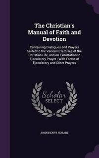 Cover image for The Christian's Manual of Faith and Devotion: Containing Dialogues and Prayers Suited to the Various Exercises of the Christian Life, and an Exhortation to Ejaculatory Prayer: With Forms of Ejaculatory and Other Prayers