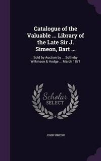 Cover image for Catalogue of the Valuable ... Library of the Late Sir J. Simeon, Bart ...: Sold by Auction by ... Sotheby Wilkinson & Hodge ... March 1871