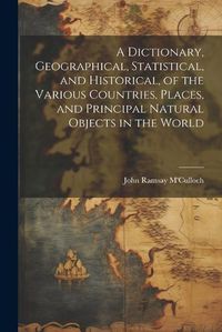 Cover image for A Dictionary, Geographical, Statistical, and Historical, of the Various Countries, Places, and Principal Natural Objects in the World