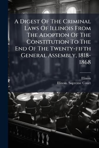 Cover image for A Digest Of The Criminal Laws Of Illinois From The Adoption Of The Constitution To The End Of The Twenty-fifth General Assembly, 1818-1868