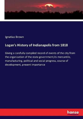 Cover image for Logan's History of Indianapolis from 1818: Giving a carefully compiled record of events of the city from the organization of the state government;its mercantile, manufacturing, political and social progress, course of development, present importance