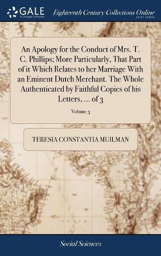 An Apology for the Conduct of Mrs. T. C. Phillips; More Particularly, That Part of it Which Relates to her Marriage With an Eminent Dutch Merchant. The Whole Authenticated by Faithful Copies of his Letters, ... of 3; Volume 3