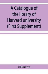 Cover image for A catalogue of the library of Harvard university in Cambridge, Massachusetts (First Supplement)