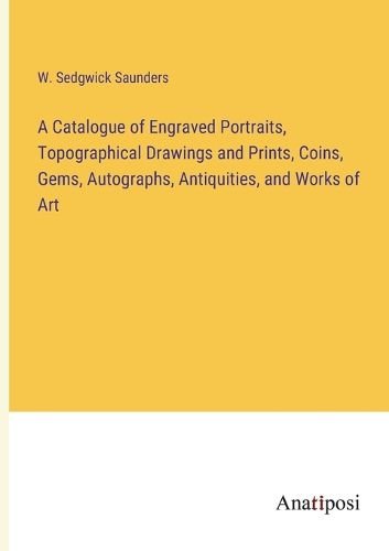 Cover image for A Catalogue of Engraved Portraits, Topographical Drawings and Prints, Coins, Gems, Autographs, Antiquities, and Works of Art