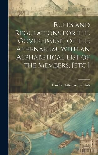 Cover image for Rules and Regulations for the Government of the Athenaeum, With an Alphabetical List of the Members, [etc.]