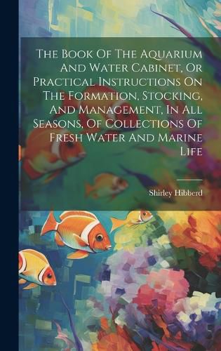 Cover image for The Book Of The Aquarium And Water Cabinet, Or Practical Instructions On The Formation, Stocking, And Management, In All Seasons, Of Collections Of Fresh Water And Marine Life