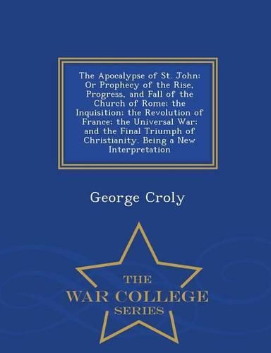 The Apocalypse of St. John: Or Prophecy of the Rise, Progress, and Fall of the Church of Rome; The Inquisition; The Revolution of France; The Universal War; And the Final Triumph of Christianity. Being a New Interpretation - War College Series