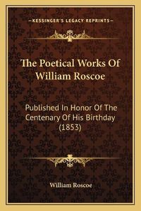 Cover image for The Poetical Works of William Roscoe: Published in Honor of the Centenary of His Birthday (1853)