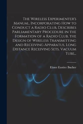 Cover image for The Wireless Experimenter's Manual, Incorporating How to Conduct a Radio Club, Describes Parliamentary Procedure in the Formation of a Radio Club, the Design of Wireless Transmitting and Receiving Apparatus, Long Distance Receiving Sets, Vacuum Tube...