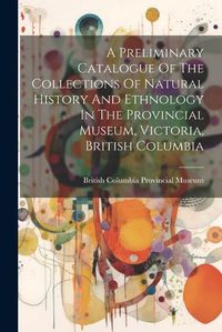 Cover image for A Preliminary Catalogue Of The Collections Of Natural History And Ethnology In The Provincial Museum, Victoria, British Columbia