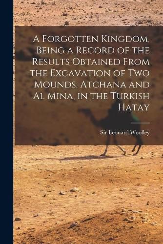 Cover image for A Forgotten Kingdom, Being a Record of the Results Obtained From the Excavation of Two Mounds, Atchana and Al Mina, in the Turkish Hatay