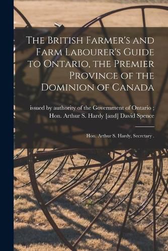 Cover image for The British Farmer's and Farm Labourer's Guide to Ontario, the Premier Province of the Dominion of Canada [microform]: Hon. Arthur S. Hardy, Secretary .