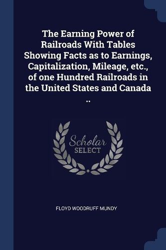 Cover image for The Earning Power of Railroads with Tables Showing Facts as to Earnings, Capitalization, Mileage, Etc., of One Hundred Railroads in the United States and Canada ..