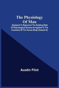 Cover image for The Physiology Of Man; Designed To Represent The Existing State Of Physiological Science As Applied To The Functions Of The Human Body (Volume Iii)