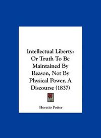 Cover image for Intellectual Liberty: Or Truth to Be Maintained by Reason, Not by Physical Power, a Discourse (1837)