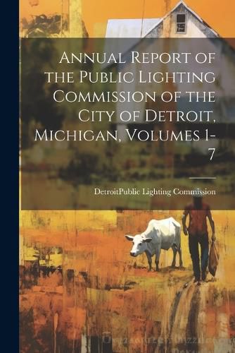 Cover image for Annual Report of the Public Lighting Commission of the City of Detroit, Michigan, Volumes 1-7