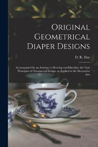 Cover image for Original Geometrical Diaper Designs: Accompanied by an Attempt to Develop and Elucidate the True Principles of Ornamental Design, as Applied to the Decorative Arts