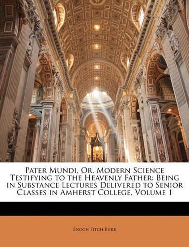 Pater Mundi, Or, Modern Science Testifying to the Heavenly Father: Being in Substance Lectures Delivered to Senior Classes in Amherst College, Volume 1