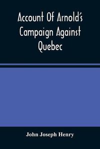 Cover image for Account Of Arnold'S Campaign Against Quebec: And Of The Hardships And Sufferings Of That Band Of Heroes Who Traversed The Wilderness Of Maine From Cambridge To The St. Lawrence, In The Autumn Of 1775