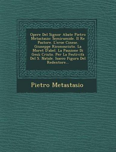 Opere del Signor Abate Pietro Metastasio: Semiramide. Il Re Pastore. L'Eroe Cinese. Giuseppe Riconosciuto. La Moret D'Abel. La Passione Di Gesu Cristo. Per La Festivita del S. Natale. Isacco Figura del Redentore...