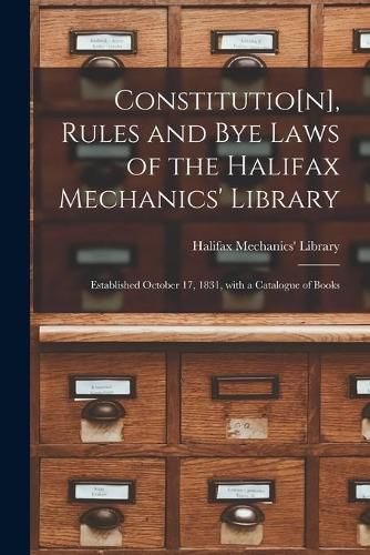 Cover image for Constitutio[n], Rules and Bye Laws of the Halifax Mechanics' Library [microform]: Established October 17, 1831, With a Catalogue of Books