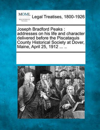 Joseph Bradford Peaks: Addresses on His Life and Character Delivered Before the Piscataquis County Historical Society at Dover, Maine, April 25, 1912 ... ..