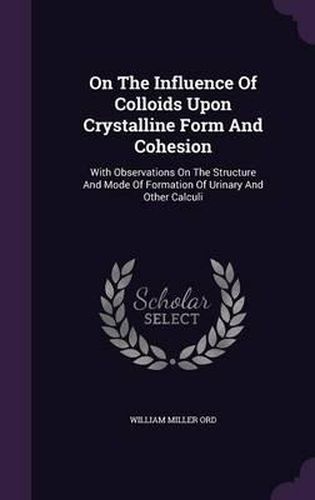 Cover image for On the Influence of Colloids Upon Crystalline Form and Cohesion: With Observations on the Structure and Mode of Formation of Urinary and Other Calculi