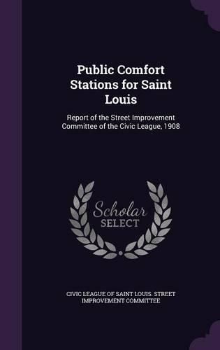 Cover image for Public Comfort Stations for Saint Louis: Report of the Street Improvement Committee of the Civic League, 1908