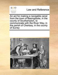 Cover image for An ACT for Making a Navigable Canal from the Town of Basingstoke, in the County of Southampton, to Communicate with the River Wey, in the Parish of Chertsey, in the County of Surrey