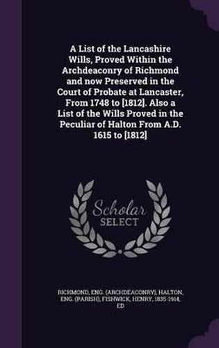 A List of the Lancashire Wills, Proved Within the Archdeaconry of Richmond and Now Preserved in the Court of Probate at Lancaster, from 1748 to [1812]. Also a List of the Wills Proved in the Peculiar of Halton from A.D. 1615 to [1812]