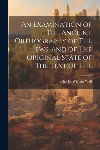 An Examination of The Ancient Orthography of The Jews, and of The Original State of The Text of The