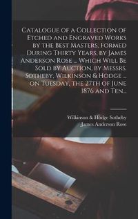 Cover image for Catalogue of a Collection of Etched and Engraved Works by the Best Masters, Formed During Thirty Years, by James Anderson Rose ... Which Will Be Sold by Auction, by Messrs. Sotheby, Wilkinson & Hodge ... on Tuesday, the 27th of June 1876 and Ten...