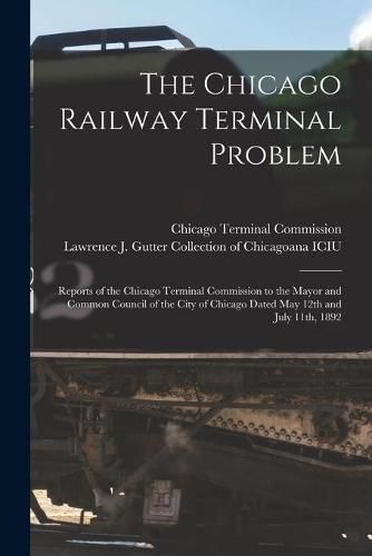 Cover image for The Chicago Railway Terminal Problem: Reports of the Chicago Terminal Commission to the Mayor and Common Council of the City of Chicago Dated May 12th and July 11th, 1892