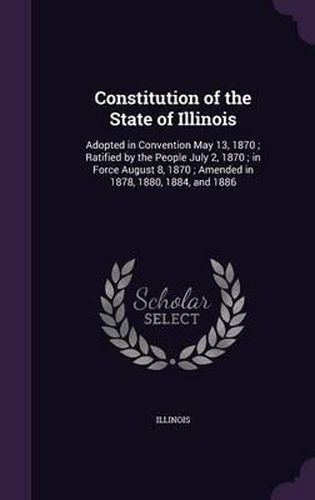 Constitution of the State of Illinois: Adopted in Convention May 13, 1870; Ratified by the People July 2, 1870; In Force August 8, 1870; Amended in 1878, 1880, 1884, and 1886