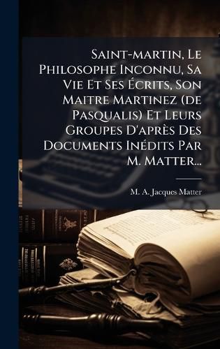 Cover image for Saint-martin, Le Philosophe Inconnu, Sa Vie Et Ses Acrits, Son Maitre Martinez (de Pasqualis) Et Leurs Groupes D'apres Des Documents InA(c)dits Par M. Matter...