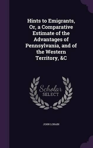 Cover image for Hints to Emigrants, Or, a Comparative Estimate of the Advantages of Pennsylvania, and of the Western Territory, &C