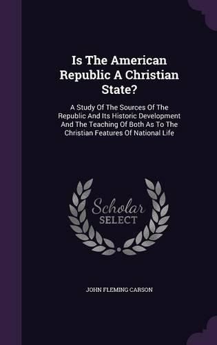 Is the American Republic a Christian State?: A Study of the Sources of the Republic and Its Historic Development and the Teaching of Both as to the Christian Features of National Life