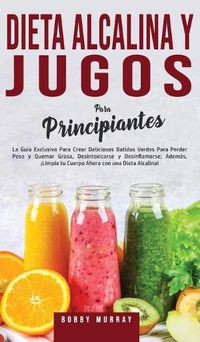 Cover image for Dieta Alcalina y Jugos Para Principiantes: La Guia exclusiva para crear deliciosos Batidos Verdes para Perder Peso y Quemar Grasa, Desintoxicarse y Desinflamarse; Ademas, !Limpia tu Cuerpo Ahora con una Dieta Alcalina!