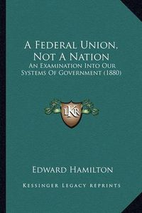 Cover image for A Federal Union, Not a Nation: An Examination Into Our Systems of Government (1880)