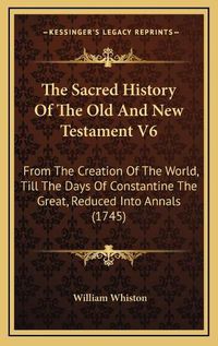 Cover image for The Sacred History of the Old and New Testament V6: From the Creation of the World, Till the Days of Constantine the Great, Reduced Into Annals (1745)