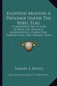 Cover image for Eighteen Months a Prisoner Under the Rebel Flag: A Condensed Pen Picture of Belle Isle, Danville, Andersonville, Charleston, Florence and Libby Prisons, from Actual Experience (1889)