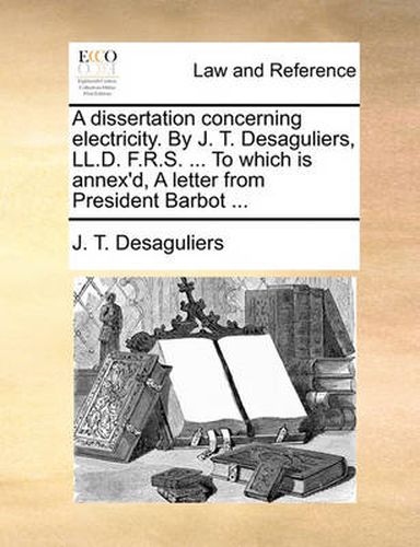 Cover image for A Dissertation Concerning Electricity. by J. T. Desaguliers, LL.D. F.R.S. ... to Which Is Annex'd, a Letter from President Barbot ...