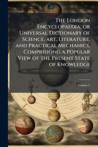 Cover image for The London Encyclopaedia, or Universal Dictionary of Science, Art, Literature, and Practical Mechanics, Comprisiong a Popular View of the Present State of Knowledge
