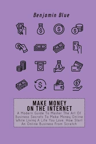 Make Money on the Internet: A Modern Guide To Master The Art Of Business Secrets To Make Money Online While Living A Life You Love. How Start An Online Business From Scratch